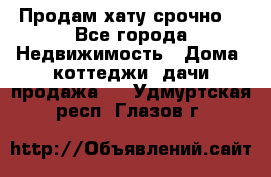 Продам хату срочно  - Все города Недвижимость » Дома, коттеджи, дачи продажа   . Удмуртская респ.,Глазов г.